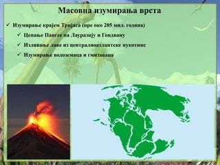 Масовна изумирања врста
 Изумирање крајем Тријаса (пре око 205 мил. година)
 Цепање Пангее на Лауразију и Гондвану
 Изливање лаве из централноатлантске пукотине
 Изумирање водоземаца и гмизаваца
 
