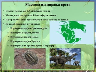 Масовна изумирања врста
 Старост Земље око 4.5 милијарди година
 Живот је настао пре око 3.8 милијарди година
 Изумрло 99% свих врста које су некада живеле на Земљи
 До сада 5 масовних изумирања:
 Изумирање крајем Ордовицијума
 Изумирање крајем Девона
 Изумирање крајем Перма
 Изумирање крајем Тријаса
 Изумирање на прелазу Креде у Терцијар
 