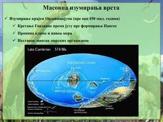 Масовна изумирања врста
 Изумирање крајем Ордовицијума (пре око 450 мил. година)
 Кретање Гондване према југу пре формирања Пангее
 Промена климе и нивоа мора
 Нестанак многих морских организама
 