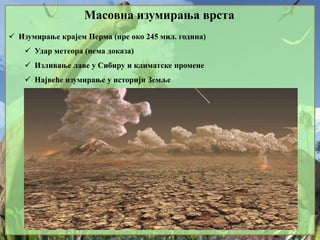 Масовна изумирања врста
 Изумирање крајем Перма (пре око 245 мил. година)
 Удар метеора (нема доказа)
 Изливање лаве у Сибиру и климатске промене
 Највеће изумирање у историји Земље
 