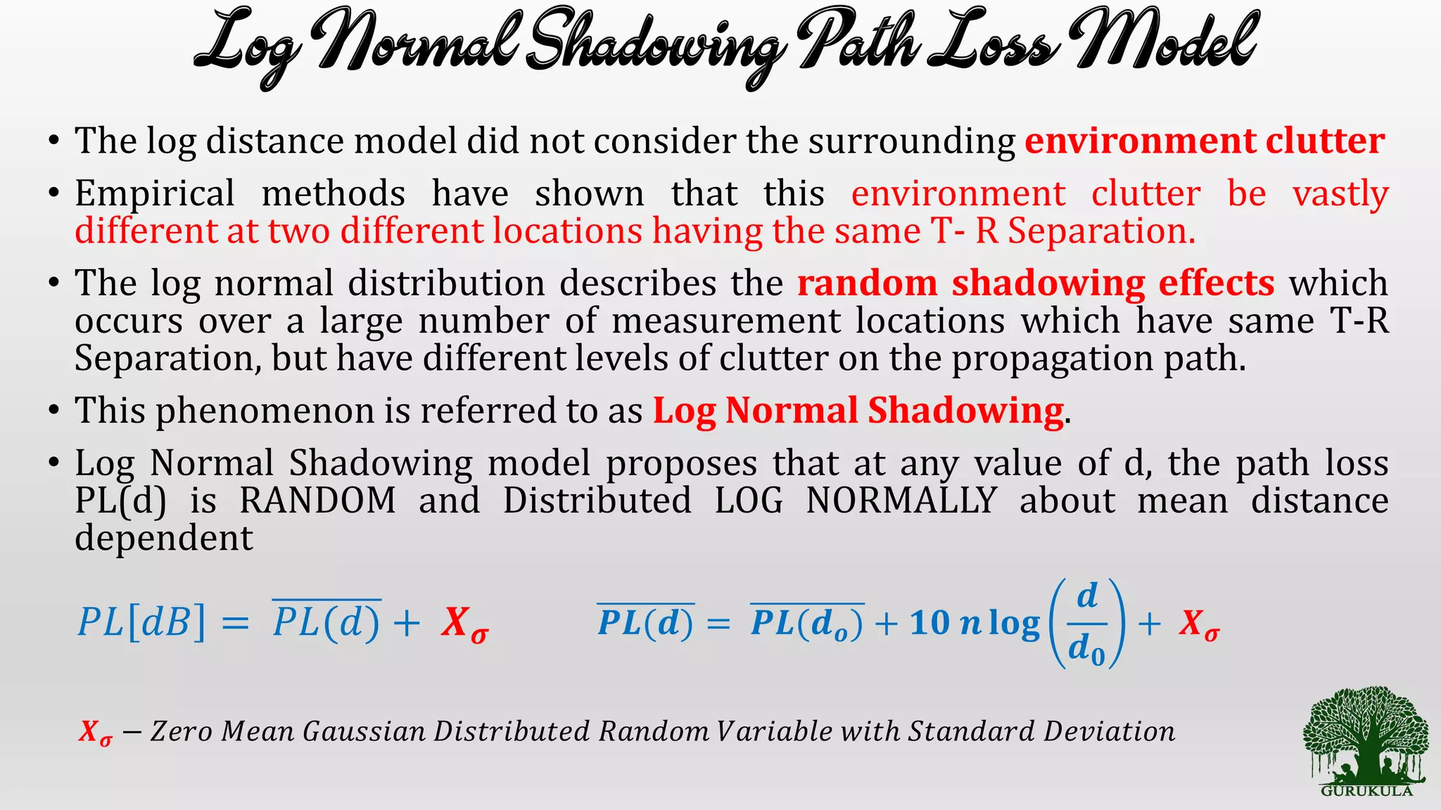 • The log distance model did not consider the surrounding environment clutter
• Empirical methods have shown that this environment clutter be vastly
different at two different locations having the same T- R Separation.
• The log normal distribution describes the random shadowing effects which
occurs over a large number of measurement locations which have same T-R
Separation, but have different levels of clutter on the propagation path.
• This phenomenon is referred to as Log Normal Shadowing.
• Log Normal Shadowing model proposes that at any value of d, the path loss
PL(d) is RANDOM and Distributed LOG NORMALLY about mean distance
dependent
𝑃𝐿 𝑑𝐵 = 𝑃𝐿(𝑑) + 𝑿 𝝈 𝑷𝑳(𝒅) = 𝑷𝑳(𝒅 𝒐) + 𝟏𝟎 𝒏 𝐥𝐨𝐠
𝒅
𝒅 𝟎
+ 𝑿 𝝈
𝑿 𝝈 − 𝑍𝑒𝑟𝑜 𝑀𝑒𝑎𝑛 𝐺𝑎𝑢𝑠𝑠𝑖𝑎𝑛 𝐷𝑖𝑠𝑡𝑟𝑖𝑏𝑢𝑡𝑒𝑑 𝑅𝑎𝑛𝑑𝑜𝑚 𝑉𝑎𝑟𝑖𝑎𝑏𝑙𝑒 𝑤𝑖𝑡ℎ 𝑆𝑡𝑎𝑛𝑑𝑎𝑟𝑑 𝐷𝑒𝑣𝑖𝑎𝑡𝑖𝑜𝑛
 