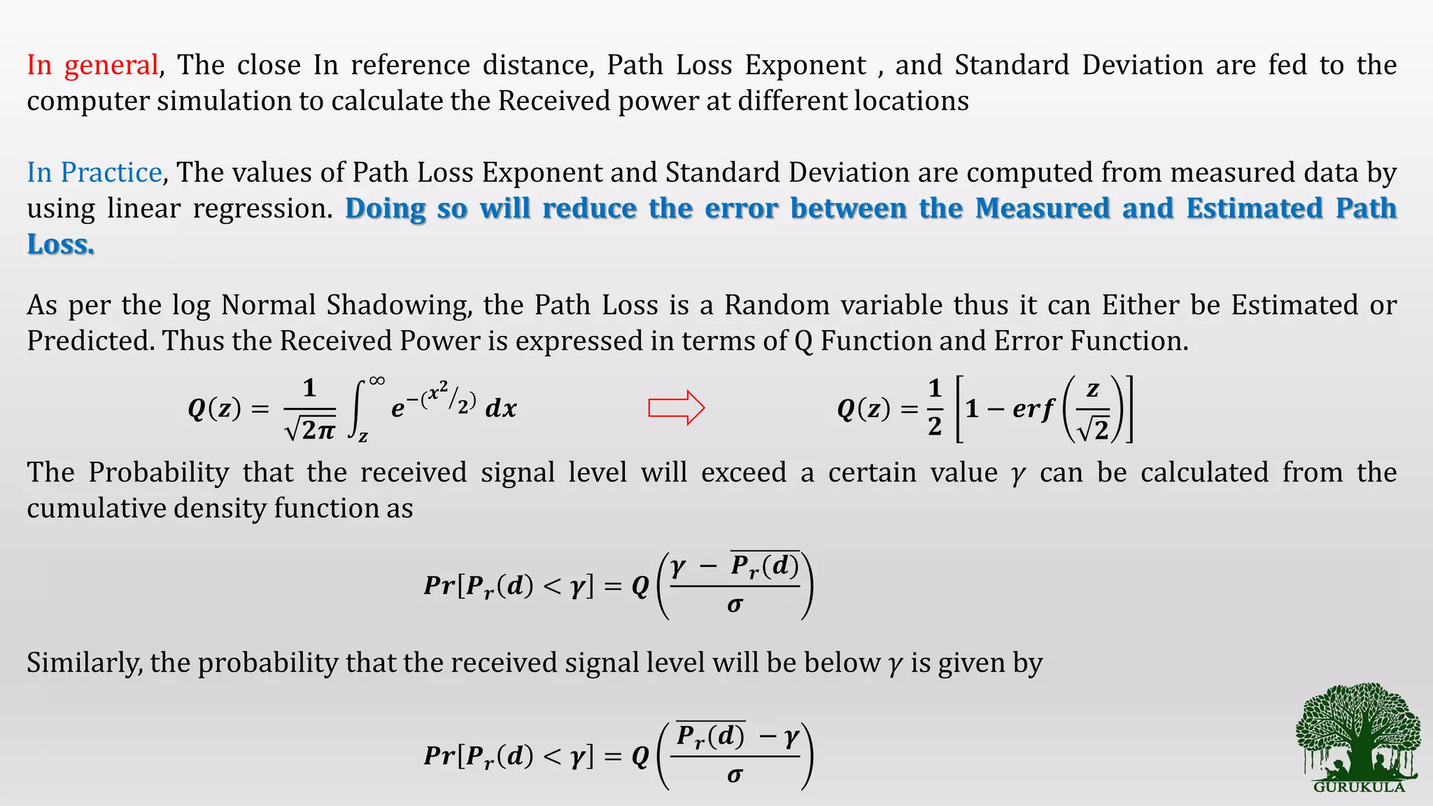 In general, The close In reference distance, Path Loss Exponent , and Standard Deviation are fed to the
computer simulation to calculate the Received power at different locations
In Practice, The values of Path Loss Exponent and Standard Deviation are computed from measured data by
using linear regression. Doing so will reduce the error between the Measured and Estimated Path
Loss.
As per the log Normal Shadowing, the Path Loss is a Random variable thus it can Either be Estimated or
Predicted. Thus the Received Power is expressed in terms of Q Function and Error Function.
𝑸 𝒛 =
𝟏
𝟐𝝅 𝒛
∞
𝒆−( 𝒙 𝟐
𝟐)
𝒅𝒙 𝑸 𝒛 =
𝟏
𝟐
𝟏 − 𝒆𝒓𝒇
𝒛
𝟐
The Probability that the received signal level will exceed a certain value 𝛾 can be calculated from the
cumulative density function as
Similarly, the probability that the received signal level will be below 𝛾 is given by
𝑷𝒓 𝑷 𝒓 𝒅 < 𝜸 = 𝑸
𝜸 − 𝑷 𝒓(𝒅)
𝝈
𝑷𝒓 𝑷 𝒓 𝒅 < 𝜸 = 𝑸
𝑷 𝒓(𝒅) − 𝜸
𝝈
 