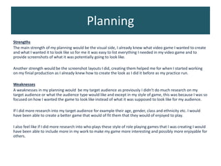 Planning
Strengths
The main strength of my planning would be the visual side, I already knew what video game I wanted to create
and what I wanted it to look like so for me it was easy to list everything I needed in my video game and to
provide screenshots of what it was potentially going to look like.
Another strength would be the screenshot layouts I did, creating them helped me for when I started working
on my finial production as I already knew how to create the look as I did it before as my practice run.
Weaknesses
A weaknesses in my planning would be my target audience as previously I didn’t do much research on my
target audience or what the audience type would like and except in my style of game, this was because I was so
focused on how I wanted the game to look like instead of what it was supposed to look like for my audience.
If I did more research into my target audience for example their age, gender, class and ethnicity etc. I would
have been able to create a better game that would of fit them that they would of enjoyed to play.
I also feel like if I did more research into who plays these style of role playing games that I was creating I would
have been able to include more in my work to make my game more interesting and possibly more enjoyable for
others.
 