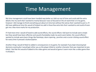 Time Management
My time management could have been handled way better as I did run out of time and could add the extra
details into my work that I wanted to mainly because I was so focused on the art work that is in my game,
however I did manage to finish everything just about on time but without the extras that I wanted to put in, if I
did have additional time this would of helped me add in those few extra bits that I wanted to and could of even
got me a few more marks for my production.
If I had more time I would of loved to add sound effects, the sound effects I did want to include were simple
but they would have been effective and would of probably made my work seem better, the sound effects I
wanted to include were basic things like footsteps, doors opening , punches and a cursor clicking sound effect
for every time it pressed a button/option.
Another thing I would of liked to added is consequences in my game, for example if you kept choosing bad
decisions eventually it would get either you as the player killed or another character that was important to you
killed, I feel like this would of added to the video game and would of game it seem more like a video game then
it already is.
 