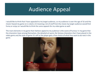Audience Appeal
I would like to think that I have appealed to my target audience, as my audience is over the age of 16 and the
movie I based my game on is rated a 15 meaning a lot of stuff from the movie my target audience would find
funny or enjoy so I would like to think the same appeals for my video game as well.
The main elements in my game that I believe appeal to my audience is the scene of humour in my game that
the characters have among themselves, the detailed art work, the famous characters that I have placed in the
video game and the style of game it’s self as the player gets a free choice of what they want to do next in the
game.
 
