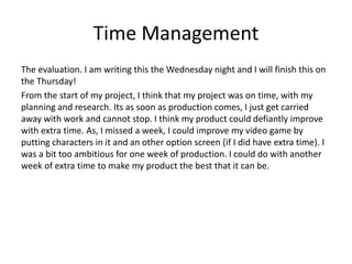 Time Management
The evaluation. I am writing this the Wednesday night and I will finish this on
the Thursday!
From the start of my project, I think that my project was on time, with my
planning and research. Its as soon as production comes, I just get carried
away with work and cannot stop. I think my product could defiantly improve
with extra time. As, I missed a week, I could improve my video game by
putting characters in it and an other option screen (if I did have extra time). I
was a bit too ambitious for one week of production. I could do with another
week of extra time to make my product the best that it can be.
 