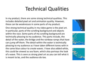 Technical Qualities
In my product, there are some strong technical qualities. This
includes detailed pixel art and animation quality. However,
these can be weaknesses in some parts of my product.
One strong technical quality in my video game is the pixel art.
In particular, parts of the scrolling background and objects
within the race. Some parts of my scrolling background are
technically pleasing to my audience. This parts include, the
detail of the water, the bridge and the rainbow ramps that have
cars jump off them. The detail within the water is technically
pleasing to my audience as I have taken different tones with in
the same blue colour to create waves. I have also added white,
this could be viewed as sea foam, which also portrays the look
of a wave. This is seen as strong pixel art as you can tell what it
is meant to be, and the audience do too.
 