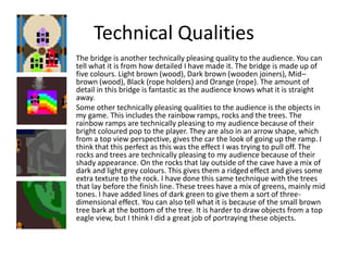 Technical Qualities
The bridge is another technically pleasing quality to the audience. You can
tell what it is from how detailed I have made it. The bridge is made up of
five colours. Light brown (wood), Dark brown (wooden joiners), Mid–
brown (wood), Black (rope holders) and Orange (rope). The amount of
detail in this bridge is fantastic as the audience knows what it is straight
away.
Some other technically pleasing qualities to the audience is the objects in
my game. This includes the rainbow ramps, rocks and the trees. The
rainbow ramps are technically pleasing to my audience because of their
bright coloured pop to the player. They are also in an arrow shape, which
from a top view perspective, gives the car the look of going up the ramp. I
think that this perfect as this was the effect I was trying to pull off. The
rocks and trees are technically pleasing to my audience because of their
shady appearance. On the rocks that lay outside of the cave have a mix of
dark and light grey colours. This gives them a ridged effect and gives some
extra texture to the rock. I have done this same technique with the trees
that lay before the finish line. These trees have a mix of greens, mainly mid
tones. I have added lines of dark green to give them a sort of three-
dimensional effect. You can also tell what it is because of the small brown
tree bark at the bottom of the tree. It is harder to draw objects from a top
eagle view, but I think I did a great job of portraying these objects.
 