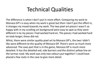 Technical Qualities
The difference is when I don’t put in more effort. Comparing my work to
Monaco GP’s is easy when my work is great but then I don’t put the effort in,
it changes my mood towards my work. The two pixel art pieces I wasn’t so
happy with in my scrolling art background were easy to spot as they were
different in to my pieces I had worked hard on. The pieces I had worked hard
on took longer, these did not.
Whist, there were similar quality pixel art to Monaco GP’s, the two I didn’t
like were different to the quality of Monaco GP. There’s were so much more
advanced. The cave part that is in the game, Monaco GP is much more
detailed. It has the detailed red, side barriers and the distinct yellow line on
the tarmac road. My work was only two colours put together! I could have
placed a few rocks in the cave to give more detail.
 