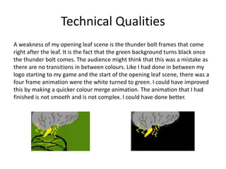 Technical Qualities
A weakness of my opening leaf scene is the thunder bolt frames that come
right after the leaf. It is the fact that the green background turns black once
the thunder bolt comes. The audience might think that this was a mistake as
there are no transitions in between colours. Like I had done in between my
logo starting to my game and the start of the opening leaf scene, there was a
four frame animation were the white turned to green. I could have improved
this by making a quicker colour merge animation. The animation that I had
finished is not smooth and is not complex. I could have done better.
 