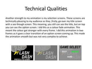 Technical Qualities
Another strength to my animation is my selection screens. These screens are
technically pleasing to my audience as they ,firstly, go over my title screen
with a see though screen. This meaning, you still can see the title, but on top
you can see the option screen. I did this as a colour fade animation. This
meant the colour got stronger with every frame. I did this animation in two
frames as it gave a clear transition of an option screen coming up. This made
the animation smooth but was not very complex to achieve.
 