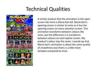 Technical Qualities
A similar product that the animation in the open
screen like mine is Mario Kart 64. Mario Kart’s
opening screen is similar to mine as it has the
opening screen on every selection screen. This
animation transforms between colours like
mine, but the difference is it transforms
between colours on each option screen. My
product’s colour stay the same. I would say that
Mario kart’s animation is about the same quality
of smoothness but theirs is a little more
complex compared to mine.
 