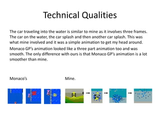 Technical Qualities
The car traveling into the water is similar to mine as it involves three frames.
The car on the water, the car splash and then another car splash. This was
what mine involved and it was a simple animation to get my head around.
Monaco GP’s animation looked like a three part animation too and was
smooth. The only difference with ours is that Monaco GP’s animation is a lot
smoother than mine.
Monaco’s Mine.
 