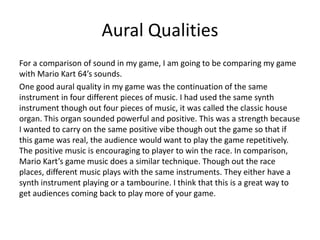 Aural Qualities
For a comparison of sound in my game, I am going to be comparing my game
with Mario Kart 64’s sounds.
One good aural quality in my game was the continuation of the same
instrument in four different pieces of music. I had used the same synth
instrument though out four pieces of music, it was called the classic house
organ. This organ sounded powerful and positive. This was a strength because
I wanted to carry on the same positive vibe though out the game so that if
this game was real, the audience would want to play the game repetitively.
The positive music is encouraging to player to win the race. In comparison,
Mario Kart’s game music does a similar technique. Though out the race
places, different music plays with the same instruments. They either have a
synth instrument playing or a tambourine. I think that this is a great way to
get audiences coming back to play more of your game.
 