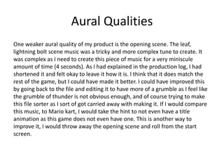 Aural Qualities
One weaker aural quality of my product is the opening scene. The leaf,
lightning bolt scene music was a tricky and more complex tune to create. It
was complex as I need to create this piece of music for a very miniscule
amount of time (4 seconds). As I had explained in the production log, I had
shortened it and felt okay to leave it how it is. I think that it does match the
rest of the game, but I could have made it better. I could have improved this
by going back to the file and editing it to have more of a grumble as I feel like
the grumble of thunder is not obvious enough, and of course trying to make
this file sorter as I sort of got carried away with making it. If I would compare
this music, to Mario kart, I would take the hint to not even have a title
animation as this game does not even have one. This is another way to
improve it, I would throw away the opening scene and roll from the start
screen.
 