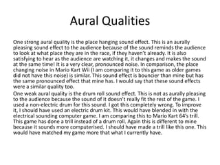 Aural Qualities
One strong aural quality is the place hanging sound effect. This is an aurally
pleasing sound effect to the audience because of the sound reminds the audience
to look at what place they are in the race, if they haven’t already. It is also
satisfying to hear as the audience are watching it, it changes and makes the sound
at the same time! It is a very clear, pronounced noise. In comparison, the place
changing noise in Mario Kart Wii (I am comparing it to this game as older games
did not have this noise) is similar. This sound effect is bouncier than mine but has
the same pronounced effect that mine has. I would say that these sound effects
were a similar quality too.
One weak aural quality is the drum roll sound effect. This is not as aurally pleasing
to the audience because the sound of it doesn’t really fit the rest of the game. I
used a non-electric drum for this sound. I got this completely wrong. To improve
it, I should have used an electric drum kit. This would have blended in with the
electrical sounding computer game. I am comparing this to Mario Kart 64’s trill.
This game has done a trill instead of a drum roll. Again this is different to mine
because it sounds more computerised. I should have made a trill like this one. This
would have matched my game more that what I currently have.
 