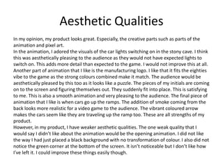 Aesthetic Qualities
In my opinion, my product looks great. Especially, the creative parts such as parts of the
animation and pixel art.
In the animation, I adored the visuals of the car lights switching on in the stony cave. I think
this was aesthetically pleasing to the audience as they would not have expected lights to
switch on. This adds more detail than expected to the game. I would not improve this at all.
Another part of animation that I like is the manufacturing logo. I like that it fits the eighties
vibe to the game as the strong colours combined make it match. The audience would be
aesthetically pleased by this too as it looks like a puzzle. The pieces of my initials are coming
on to the screen and figuring themselves out. They suddenly fit into place. This is satisfying
to me. This is also a smooth animation and very pleasing to the audience. The final piece of
animation that I like is when cars go up the ramps. The addition of smoke coming from the
back looks more realistic for a video game to the audience. The vibrant coloured arrow
makes the cars seem like they are traveling up the ramp too. These are all strengths of my
product.
However, in my product, I have weaker aesthetic qualities. The one weak quality that I
would say I didn’t like about the animation would be the opening animation. I did not like
the way I had just placed a black background with no transformation of colour. I also did not
notice the green corner at the bottom of the screen. It isn’t noticeable but I don’t like how
I've left it. I could improve these things easily though.
 