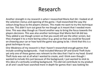 Research
Another strength in my research is when I researched Mario Kart 64. I looked at all
the selection menus and opening of the game. I had researched the way the
colours brag focus to the players choices. This made me want to try this technique
out too. This didn’t turn out great for me though as it meant that I needed more
time. This was okay though as I found another way to bring the focus towards the
players decisions. This was also another technique that Mario Kart 64 did too.
They added a see though screen so that you could still see the other screen, but
they changed it to a more boring colour (e.g. grey) so that you could be focused
on choosing your car or how hard the game was going to be. I think that this is a
great technique to use.
One Weakness of my research is that I haven’t researched enough games that
include scrolling backgrounds. I had included Monaco GP and Grand Theft Auto
yet only one of those games was relevant to the idea that I had in my head. Grand
Theft Auto was not at all what I wanted to create, and I think even though I
wanted to include this just because of the background, I just wanted to stick to
this idea of a vertically scrolling background. This did not contribute to my product
at all and I could have searched more in depth for games that I was looking for.
 