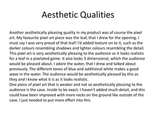 Aesthetic Qualities
Another aesthetically pleasing quality in my product was of course the pixel
art. My favourite pixel art piece was the leaf, that I drew for the opening. I
must say I was very proud of that leaf! I’d added texture on to it, such as the
darker colours resembling shadows and lighter colours resembling the detail.
This pixel art is very aesthetically pleasing to the audience as it looks realistic
for a leaf in a pixelated game. It also looks 3 dimensional, which the audience
would be pleased about. I adore the water, that I drew and talked about
previously. The different tones of blue and additional white makes a good
wave in the water. The audience would be aesthetically pleased by this as
they and I know what it is as it looks realistic.
One piece of pixel art that is weaker and not so aesthetically pleasing to the
audience is the cave. Inside to be exact. I haven’t added much detail, and this
could have been improved with more rocks on the ground like outside of the
cave. I just needed to put more effort into this.
 