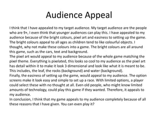 Audience Appeal
I think that I have appealed to my target audience. My target audience are the people
who are 9+, I even think that younger audiences can play this. I have appealed to my
audience because of the bright colours, pixel art and easiness to setting up the game.
The bright colours appeal to all ages as children tend to like colourful objects. I
thought, why not make these colours into a game. The bright colours are all around
this game, such as the cars, text and background.
The pixel art would appeal to my audience because of the whole game matching the
pixel theme. Everything is pixelated, this looks so cool to my audience as the pixel art
has detail within it to make it look 3 dimensional and look like what it is meant to be.
This includes, the leaf, the rocks (background) and water (background).
Finally, the easiness of setting up the game, would appeal to my audience. The option
screens make it look easy and simple to set up a race. With limited options, a player
could select these with no thought at all. Even old people, who might know limited
amounts of technology, could play this game if they wanted. Therefore, it appeals to
my audience.
In conclusion, I think that my game appeals to my audience completely because of all
these reasons that I have given. You can even play it?
 