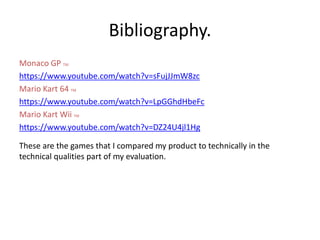 Bibliography.
Monaco GP TM
https://www.youtube.com/watch?v=sFujJJmW8zc
Mario Kart 64 TM
https://www.youtube.com/watch?v=LpGGhdHbeFc
Mario Kart Wii TM
https://www.youtube.com/watch?v=DZ24U4jl1Hg
These are the games that I compared my product to technically in the
technical qualities part of my evaluation.
 
