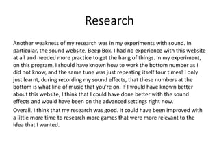 Research
Another weakness of my research was in my experiments with sound. In
particular, the sound website, Beep Box. I had no experience with this website
at all and needed more practice to get the hang of things. In my experiment,
on this program, I should have known how to work the bottom number as I
did not know, and the same tune was just repeating itself four times! I only
just learnt, during recording my sound effects, that these numbers at the
bottom is what line of music that you're on. If I would have known better
about this website, I think that I could have done better with the sound
effects and would have been on the advanced settings right now.
Overall, I think that my research was good. It could have been improved with
a little more time to research more games that were more relevant to the
idea that I wanted.
 