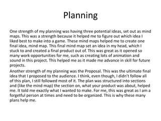 Planning
One strength of my planning was having three potential ideas, set out as mind
maps. This was a strength because it helped me to figure out which idea I
liked best to make into a game. These mind maps helped me to create one
final idea, mind map. This final mind map set an idea in my head, which I
stuck to and created a final product out of. This was great as it opened so
many work opportunities for me, such as creating lots of animation and
sound in this project. This helped me as it made me advance in skill for future
projects.
Another strength of my planning was the Proposal. This was the ultimate final
idea that I proposed to the audience. I think, even though, I didn’t follow all
of this plan, I still followed most of it. The plan was structured into sections
and (like the mind map) the section on, what your product was about, helped
me. It told me exactly what I wanted to make. For me, this was great as I am a
forgetful person at times and need to be organized. This is why these many
plans help me.
 