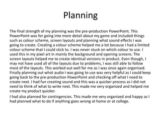 Planning
The final strength of my planning was the pre-production PowerPoint. This
PowerPoint was for going into more detail about my game and included things
such as colour scheme, screen layouts and planning what sound effects I was
going to create. Creating a colour scheme helped me a lot because I had a limited
colour scheme that I could stick to. I was never stuck on which colour to use. I
used this in my pixel art in mainly the background and opening screens. The
screen layouts helped me to create identical versions in product. Even though, I
may not have used all of the layouts due to problems, I was still able to follow
most of the layouts. This worked out well for me as I was once again organised.
Finally planning out what audio I was going to use was very helpful as I could keep
going back to the pre-production PowerPoint and checking off what I need to
create next. I had fun creating sound and this was a quicker process as I did not
need to think of what to write next. This made me very organized and helped me
create my product quicker.
I had also planned for contingencies. This made me very organized and happy as I
had planned what to do if anything goes wrong at home or at college.
 