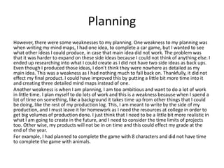 Planning
However, there were some weaknesses to my planning. One weakness to my planning was
when writing my mind maps, I had one idea, to complete a car game, but I wanted to see
what other ideas I could produce, in case that main idea did not work. The problem was
that it was harder to expand on these side ideas because I could not think of anything else. I
ended up researching into what I could create as I did not have two side ideas as back ups.
Even though I produced those ideas, I don’t think they were nowhere as detailed as my
main idea. This was a weakness as I had nothing much to fall back on. Thankfully, it did not
effect my final product. I could have improved this by putting a little bit more time into it
and creating three detailed mind maps instead of one.
Another weakness is when I am planning, I am too ambitious and want to do a lot of work
in little time. I plan myself to do lots of work and this is a weakness because when I spend a
lot of time on something, like a background it takes time up from other things that I could
be doing, like the rest of my production log. This, I am meant to write by the side of my
production, and I must leave it for homework as I need the resources at college in order to
get big volumes of production done. I just think that I need to be a little bit more realistic in
what I am going to create in the future, and I need to consider the time limits of projects
too. Other wise, my products will not be in on time and this could effect my grade at the
end of the year.
For example, I had planned to complete the game with 8 characters and did not have time
to complete the game with animals.
 