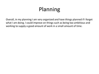 Planning
Overall, in my planning I am very organized and have things planned if I forget
what I am doing. I could improve on things such as being too ambitious and
working to supply a good amount of work in a small amount of time.
 