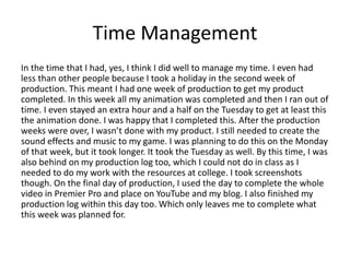 Time Management
In the time that I had, yes, I think I did well to manage my time. I even had
less than other people because I took a holiday in the second week of
production. This meant I had one week of production to get my product
completed. In this week all my animation was completed and then I ran out of
time. I even stayed an extra hour and a half on the Tuesday to get at least this
the animation done. I was happy that I completed this. After the production
weeks were over, I wasn’t done with my product. I still needed to create the
sound effects and music to my game. I was planning to do this on the Monday
of that week, but it took longer. It took the Tuesday as well. By this time, I was
also behind on my production log too, which I could not do in class as I
needed to do my work with the resources at college. I took screenshots
though. On the final day of production, I used the day to complete the whole
video in Premier Pro and place on YouTube and my blog. I also finished my
production log within this day too. Which only leaves me to complete what
this week was planned for.
 