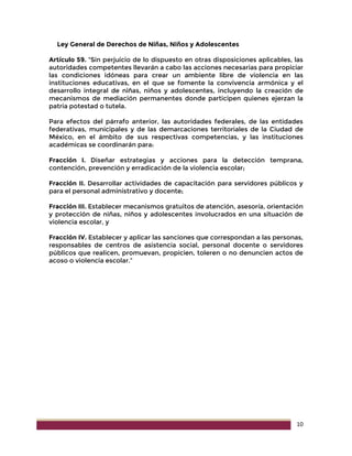 10
Ley General de Derechos de Niñas, Niños y Adolescentes
Artículo 59. “Sin perjuicio de lo dispuesto en otras disposiciones aplicables, las
autoridades competentes llevarán a cabo las acciones necesarias para propiciar
las condiciones idóneas para crear un ambiente libre de violencia en las
instituciones educativas, en el que se fomente la convivencia armónica y el
desarrollo integral de niñas, niños y adolescentes, incluyendo la creación de
mecanismos de mediación permanentes donde participen quienes ejerzan la
patria potestad o tutela.
Para efectos del párrafo anterior, las autoridades federales, de las entidades
federativas, municipales y de las demarcaciones territoriales de la Ciudad de
México, en el ámbito de sus respectivas competencias, y las instituciones
académicas se coordinarán para:
Fracción I. Diseñar estrategias y acciones para la detección temprana,
contención, prevención y erradicación de la violencia escolar;
Fracción II. Desarrollar actividades de capacitación para servidores públicos y
para el personal administrativo y docente;
Fracción III. Establecer mecanismos gratuitos de atención, asesoría, orientación
y protección de niñas, niños y adolescentes involucrados en una situación de
violencia escolar, y
Fracción IV. Establecer y aplicar las sanciones que correspondan a las personas,
responsables de centros de asistencia social, personal docente o servidores
públicos que realicen, promuevan, propicien, toleren o no denuncien actos de
acoso o violencia escolar.”
 