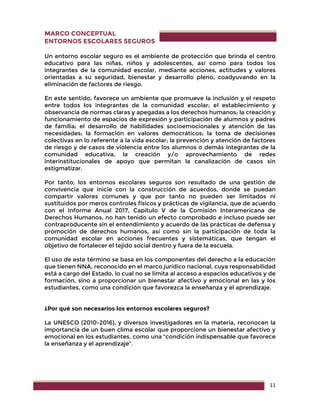 11
MARCO CONCEPTUAL
ENTORNOS ESCOLARES SEGUROS
Un entorno escolar seguro es el ambiente de protección que brinda el centro
educativo para las niñas, niños y adolescentes, así como para todos los
integrantes de la comunidad escolar, mediante acciones, actitudes y valores
orientadas a su seguridad, bienestar y desarrollo pleno, coadyuvando en la
eliminación de factores de riesgo.
En este sentido, favorece un ambiente que promueve la inclusión y el respeto
entre todos los integrantes de la comunidad escolar; el establecimiento y
observancia de normas claras y apegadas a los derechos humanos; la creación y
funcionamiento de espacios de expresión y participación de alumnos y padres
de familia; el desarrollo de habilidades socioemocionales y atención de las
necesidades; la formación en valores democráticos; la toma de decisiones
colectivas en lo referente a la vida escolar; la prevención y atención de factores
de riesgo y de casos de violencia entre los alumnos o demás integrantes de la
comunidad educativa, la creación y/o aprovechamiento de redes
interinstitucionales de apoyo que permitan la canalización de casos sin
estigmatizar.
Por tanto, los entornos escolares seguros son resultado de una gestión de
convivencia que inicie con la construcción de acuerdos, donde se puedan
compartir valores comunes y que por tanto no pueden ser limitados ni
sustituidos por meros controles físicos y prácticas de vigilancia, que de acuerdo
con el Informe Anual 2017, Capítulo V de la Comisión Interamericana de
Derechos Humanos, no han tenido un efecto comprobado e incluso puede ser
contraproducente sin el entendimiento y acuerdo de las prácticas de defensa y
promoción de derechos humanos, así como sin la participación de toda la
comunidad escolar en acciones frecuentes y sistemáticas, que tengan el
objetivo de fortalecer el tejido social dentro y fuera de la escuela.
El uso de este término se basa en los componentes del derecho a la educación
que tienen NNA, reconocido en el marco jurídico nacional, cuya responsabilidad
está a cargo del Estado, lo cual no se limita al acceso a espacios educativos y de
formación, sino a proporcionar un bienestar afectivo y emocional en las y los
estudiantes, como una condición que favorezca la enseñanza y el aprendizaje.
¿Por qué son necesarios los entornos escolares seguros?
La UNESCO (2010-2016), y diversos investigadores en la materia, reconocen la
importancia de un buen clima escolar que proporcione un bienestar afectivo y
emocional en los estudiantes, como una “condición indispensable que favorece
la enseñanza y el aprendizaje”.
 