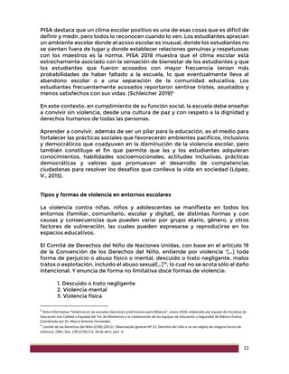 12
PISA destaca que un clima escolar positivo es una de esas cosas que es difícil de
definir y medir, pero todos lo reconocen cuando lo ven. Los estudiantes aprecian
un ambiente escolar donde el acoso escolar es inusual, donde los estudiantes no
se sienten fuera de lugar y donde establecer relaciones genuinas y respetuosas
con los maestros es la norma. PISA 2018 muestra que el clima escolar está
estrechamente asociado con la sensación de bienestar de los estudiantes y que
los estudiantes que fueron acosados con mayor frecuencia tenían más
probabilidades de haber faltado a la escuela, lo que eventualmente lleva al
abandono escolar o a una separación de la comunidad educativa. Los
estudiantes frecuentemente acosados reportaron sentirse tristes, asustados y
menos satisfechos con sus vidas. (Schleicher 2019)4
En este contexto, en cumplimiento de su función social, la escuela debe enseñar
a convivir sin violencia, desde una cultura de paz y con respeto a la dignidad y
derechos humanos de todas las personas.
Aprender a convivir, además de ser un pilar para la educación, es el medio para
fortalecer las prácticas sociales que favorecerán ambientes pacíficos, inclusivos
y democráticos que coadyuven en la disminución de la violencia escolar, pero
también constituye el fin que permite que las y los estudiantes adquieran
conocimientos, habilidades socioemocionales, actitudes inclusivas, prácticas
democráticas y valores que promuevan el desarrollo de competencias
ciudadanas para resolver los desafíos que conlleva la vida en sociedad (López,
V., 2015).
Tipos y formas de violencia en entornos escolares
La violencia contra niñas, niños y adolescentes se manifiesta en todos los
entornos (familiar, comunitario, escolar y digital), de distintas formas y con
causas y consecuencias que pueden variar por grupo etario, género, y otros
factores de vulneración, las cuales pueden expresarse y reproducirse en los
espacios educativos.
El Comité de Derechos del Niño de Naciones Unidas, con base en el artículo 19
de la Convención de los Derechos del Niño, entiende por violencia “[…] toda
forma de perjuicio o abuso físico o mental, descuido o trato negligente, malos
tratos o explotación, incluido el abuso sexual[…]”5
, lo cual no se acota sólo al daño
intencional. Y enuncia de forma no limitativa doce formas de violencia:
1. Descuido o trato negligente
2. Violencia mental
3. Violencia física
4
Nota Informativa “Violencia en las escuelas (lecciones preliminares para México)”, enero 2020, elaborada por equipo de Iniciativa de
Educación con Calidad y Equidad del Tec de Monterrey y la colaboración de los equipos de Educación y Seguridad de México Evalúa.
Coordinada por Dr. Marco Antonio Fernández.
5
Comité de los Derechos del Niño (CDN) (2011). Observación general Nº 13. Derecho del niño a no ser objeto de ninguna forma de
violencia. ONU, Doc. CRC/C/GC/13, 18 de abril, párr. 4.
 