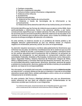 13
4. Castigos corporales
5. Abusos y explotación sexuales
6. Tortura y tratos o penas inhumanos o degradantes
7. Violencia entre niños/as
8. Autolesiones
9. Prácticas perjudiciales
10. Violencia en los medios de comunicación
11. Violencia a través de tecnologías de la información y las
comunicaciones
12. Violaciones de los derechos del niño en las instituciones y en el sistema
El Comité identifica que las formas de violencia que se ejerce contra NNA, tiene
particularidades y distinciones frente a las personas adultas, y por tanto,
consecuencias específicas que no deben obviarse. Por ello, es fundamental que
las acciones para la convivencia pacífica y libre de violencia en las escuelas no se
centren en la violencia que se ejerce entre pares, sino a todos los ámbitos que
enuncia el enfoque ecológico de atención a la violencia.
En este sentido, la violencia escolar es un problema de interés público y de
obligada atención gubernamental ya que sus efectos tienen un impacto
negativo en el bienestar personal y social, así como en el aprendizaje.
Su atención requiere reconocer y nombrar adecuadamente los fenómenos que
enfrentan las escuelas, las distintas manifestaciones de la violencia que ocurren
en, contra y desde la escuela, y puntualizar lo que es posible y necesario hacer
en los centros educativos para la prevención de la violencia y la actuación en
contextos de emergencia. Lo que demanda un compromiso colectivo entre
autoridades Federales, Estatales y Municipales; Instituciones como: Educación,
Salud, Seguridad Pública, Sistema Nacional de Protección Integral de Niñas,
Niños y Adolescentes y Comisión Nacional de Derechos Humanos. Así como, a
la comunidad educativa: supervisores, directivos, docentes, personal de apoyo
y asistencia a la educación, alumnos, padres de familia o tutores y la sociedad en
general, con base en la corresponsabilidad.
Por otra parte, en el ámbito de la escuela, consideramos que la violencia escolar
es toda acción6
u omisión dolosa en las que un miembro o más de la comunidad
educativa causan daño físico, verbal y psicológico a otro u otros, en un contexto
interpersonal en el ámbito escolar.
En este contexto, Del Tronco y Madrigal plantean que, por sus dimensiones,
existe referencia de tres tipos de violencia escolar, fundamentadas en las
relaciones sociales que involucran a sus integrantes:
“La violencia entre pares, situaciones lesivas de la integridad personal, que se dan
como consecuencia de la interacción de los alumnos entre sí (Ortega, 2008).
6
Amenazas, burlas, apodos, agresión física, empujones, pellizcos, muecas, gestos obscenos u otras palabras y contactos físicos.
 