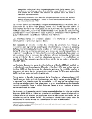 14
La violencia institucional o de la escuela (Abramovay, 2005, Gómez Nashiki, 1997),
condiciones normativas y prácticas de la autoridad escolar (directivos y maestros)
que generan en los alumnos una sensación de injusticia, abuso de poder o
desinterés por su aprendizaje.
La violencia del entorno hacia la escuela, todas las realidades sociales que, desde el
exterior, afectan negativamente y ponen en riesgo la seguridad de la escuela y de
sus integrantes (Conde, 2011)”.
De acuerdo con un estudio7
efectuado por el entonces Instituto Nacional para la
Evaluación de la Educación (INEE), existe una fuerte relación entre las
expresiones de violencia efectuadas por el alumnado y la organización de la
institución educativa, cuando no existe claridad en las pautas de convivencia y
cuando los docentes y directivos no se involucran en la resolución de conflictos
que pueden escalar a eventos de violencia más intensos.
Las manifestaciones de violencia escolar son múltiples y variadas. A
continuación, se presentan algunos datos:
Con respecto al entorno escolar, las formas de violencia más típicas y
recurrentes son agresiones psicológicas (discriminación, exclusión o acoso) y
daños patrimoniales (ocultamiento o robos sin violencia). No obstante, a partir
de los 15 años, los problemas cambian y se tornan de carácter sexual (para las
mujeres) y robos (con y sin violencia). Conforme las y los estudiantes crecen, las
percepciones sobre el consumo de sustancias (alcohol o drogas) y portación de
armas al interior de los centros educativos aumenta y se multiplican las
agresiones de tipo sexual, especialmente en contra de las mujeres y los robos
(UNICEF, 2019).
La Comisión Económica para América Latina y el Caribe (CEPAL) publicó los
resultados de una investigación (Román y Murillo, 2011), que señala que en
México 25.3% de los alumnos de educación primaria ha recibido insultos o
amenazas por parte de sus compañeros, mientras que 16.7% ha sido golpeado y
44.7% ha vivido algún episodio de violencia.
Por su parte, el Estudio Internacional de la Enseñanza y el Aprendizaje, 2013
(TALIS, por sus siglas en inglés) aplicado en más de 34 países, a más de 100 mil
profesoras/es y directoras/es de secundaria, reveló que las/os profesoras/es
mexicanos señalaron que hay situaciones o actos vinculados con la violencia,
como intimidación física o verbal, lesiones físicas y actos relativos al acoso
escolar dentro de las aulas.
De acuerdo con los resultados del Programa para la Evaluación Internacional de
Alumnos (PISA, 2018) el 23% de los estudiantes en México “reportó haber sufrido
bullying al menos algunas veces al mes, comparado con en promedio de los
estudiantes en los países OCDE”. Sin embargo, desde hace varios años ha
aumentado el uso de armas, las cuales llegan, incluso, a las escuelas.
7 Aguilera, A., Muñoz, G. y Orozco, A. (2007), Disciplina, violencia y consumo de sustancias nocivas a la salud en escuelas primarias y
secundarias de México, INEE, México.
 