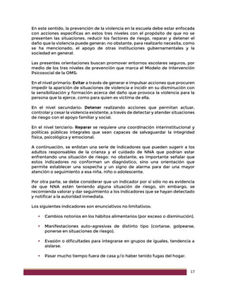 17
En este sentido, la prevención de la violencia en la escuela debe estar enfocada
con acciones específicas en estos tres niveles con el propósito de que no se
presenten las situaciones, reducir los factores de riesgo, reparar y detener el
daño que la violencia puede generar; no obstante, para realizarlo necesita, como
se ha mencionado, el apoyo de otras instituciones gubernamentales y la
sociedad en general.
Las presentes orientaciones buscan promover entornos escolares seguros, por
medio de los tres niveles de prevención que marca el Modelo de Intervención
Psicosocial de la OMS:
En el nivel primario: Evitar a través de generar e impulsar acciones que procuren
impedir la aparición de situaciones de violencia e incidir en su disminución con
la sensibilización y formación acerca del daño que provoca la violencia para la
persona que la ejerce, como para quien es víctima de ella.
En el nivel secundario: Detener realizando acciones que permitan actuar,
controlar y cesar la violencia existente, a través de detectar y atender situaciones
de riesgo con el apoyo familiar y social.
En el nivel terciario: Reparar se requiere una coordinación interinstitucional y
políticas públicas integrales que sean capaces de salvaguardar la integridad
física, psicológica y emocional.
A continuación, se enlistan una serie de indicadores que pueden sugerir a los
adultos responsables de la crianza y el cuidado de NNA que podrían estar
enfrentando una situación de riesgo; no obstante, es importante señalar que
estos indicadores no conforman un diagnóstico, sino una orientación que
permite establecer una sospecha y un signo de alarma para dar una mayor
atención o seguimiento a esa niña, niño o adolescente.
Por otra parte, se debe considerar que un indicador por sí sólo no es evidencia
de que NNA estén teniendo alguna situación de riesgo, sin embargo, se
recomienda valorar y dar seguimiento a los indicadores que se hayan detectado
y notificar a la autoridad inmediata.
Los siguientes indicadores son enunciativos no limitativos:
 Cambios notorios en los hábitos alimentarios (por exceso o disminución).
 Manifestaciones auto-agresivas de distinto tipo (cortarse, golpearse,
ponerse en situaciones de riesgo).
 Evasión o dificultades para integrarse en grupos de iguales, tendencia a
aislarse.
 Pasar mucho tiempo fuera de casa y/o haber tenido fugas del hogar.
 