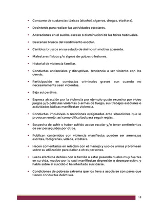 18
 Consumo de sustancias tóxicas (alcohol, cigarros, drogas, etcétera).
 Desinterés para realizar las actividades escolares.
 Alteraciones en el sueño: exceso o disminución de las horas habituales.
 Descenso brusco del rendimiento escolar.
 Cambios bruscos en su estado de ánimo sin motivo aparente.
 Malestares físicos y/o signos de golpes o lesiones.
 Historial de violencia familiar.
 Conductas antisociales y disruptivas, tendencia a ser violento con los
demás.
 Participación en conductas criminales graves aun cuando no
necesariamente sean violentas.
 Baja autoestima.
 Expresa atracción por la violencia por ejemplo gusto excesivo por video
juegos y/o películas violentas o armas de fuego; sus trabajos escolares o
actividades lúdicas manifiestan violencia.
 Conductas impulsivas o reacciones exageradas ante situaciones que le
provocan enojo, así como dificultad para seguir reglas.
 Sospecha de sufrir o haber sufrido acoso escolar y/o tener sentimientos
de ser perseguidos por otros.
 Publican contenidos con violencia manifiesta; pueden ser amenazas
escritas, fotografías, videos, etcétera.
 Hacen comentarios en relación con el manejo y uso de armas y bromean
sobre su utilización para dañar a otras personas.
 Lazos afectivos débiles con la familia o estar pasando duelos muy fuertes
en su vida, motivo por lo cual manifiestan depresión o desesperación, y
habla sobre el suicidio o ha intentado suicidarse.
 Condiciones de pobreza extrema que los lleva a asociarse con pares que
tienen conductas delictivas.
 