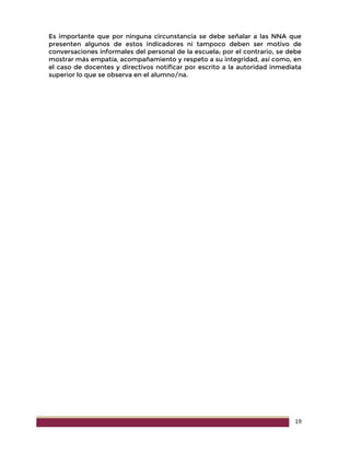 19
Es importante que por ninguna circunstancia se debe señalar a las NNA que
presenten algunos de estos indicadores ni tampoco deben ser motivo de
conversaciones informales del personal de la escuela; por el contrario, se debe
mostrar más empatía, acompañamiento y respeto a su integridad, así como, en
el caso de docentes y directivos notificar por escrito a la autoridad inmediata
superior lo que se observa en el alumno/na.
 
