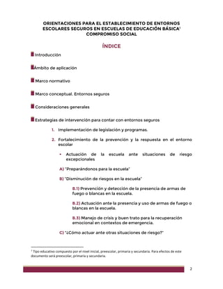 2
ORIENTACIONES PARA EL ESTABLECIMIENTO DE ENTORNOS
ESCOLARES SEGUROS EN ESCUELAS DE EDUCACIÓN BÁSICA1
COMPROMISO SOCIAL
ÍNDICE
Introducción
Ámbito de aplicación
Marco normativo
Marco conceptual. Entornos seguros
Consideraciones generales
Estrategias de intervención para contar con entornos seguros
1. Implementación de legislación y programas.
2. Fortalecimiento de la prevención y la respuesta en el entorno
escolar
 Actuación de la escuela ante situaciones de riesgo
excepcionales
A) “Preparándonos para la escuela”
B) “Disminución de riesgos en la escuela”
B.1) Prevención y detección de la presencia de armas de
fuego o blancas en la escuela.
B.2) Actuación ante la presencia y uso de armas de fuego o
blancas en la escuela.
B.3) Manejo de crisis y buen trato para la recuperación
emocional en contextos de emergencia.
C) “¿Cómo actuar ante otras situaciones de riesgo?”
1
Tipo educativo compuesto por el nivel inicial, preescolar, primaria y secundaria. Para efectos de este
documento será preescolar, primaria y secundaria.
 