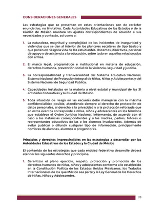 20
CONSIDERACIONES GENERALES
Las estrategias que se presentan en estas orientaciones son de carácter
enunciativo, no limitativo. Cada Autoridades Educativas de los Estados y de la
Ciudad de México realizará los ajustes correspondientes de acuerdo a sus
necesidades y contexto, así como a:
1. La naturaleza, magnitud y complejidad de los incidentes de inseguridad y
violencias que se dan al interior de los planteles escolares de tipo básico y
que ponen en riesgo la vida de los estudiantes, docentes, directivos, personal
de apoyo y de asistencia a la educación, sobre todo en aquellos relacionados
con armas.
2. El marco legal, programático e institucional en materia de educación,
derechos humanos, prevención social de la violencia, seguridad y justicia.
3. La corresponsabilidad y transversalidad del Sistema Educativo Nacional,
Sistema Nacional de Protección Integral de Niñas, Niños y Adolescentes y del
Sistema Nacional de Seguridad Pública.
4. Capacidades instaladas en la materia a nivel estatal y municipal de las 31
entidades federativas y la Ciudad de México.
5. Toda situación de riesgo en las escuelas debe manejarse con la máxima
confidencialidad posible, atendiendo siempre al derecho de protección de
datos personales, al derecho a la privacidad y a la protección reforzada que
en estos eventos corresponde a niñas, niños y adolescentes en los términos
que establece el Orden Jurídico Nacional. informando, de acuerdo con el
caso a las instancias correspondientes y a las madres, padres, tutores o
representantes educativos de las o los alumnos involucrados. Además de
evitar publicar o difundir cualquier tipo de información, principalmente
nombres de alumnas, alumnos o progenitores.
Principios y derechos imprescindibles en las estrategias a desarrollar por las
Autoridades Educativas de los Estados y la Ciudad de México
El contenido de las estrategias que cada entidad federativa desarrolle deberá
atender los siguientes derechos y principios:
1. Garantizar el pleno ejercicio, respeto, protección y promoción de los
derechos humanos de niñas, niños y adolescentes conforme a lo establecido
en la Constitución Política de los Estados Unidos Mexicanos, los Tratados
Internacionales de los que México sea parte y la Ley General de los Derechos
de Niñas, Niños y Adolescentes.
 