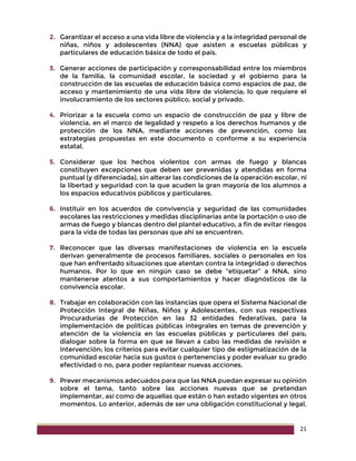 21
2. Garantizar el acceso a una vida libre de violencia y a la integridad personal de
niñas, niños y adolescentes (NNA) que asisten a escuelas públicas y
particulares de educación básica de todo el país.
3. Generar acciones de participación y corresponsabilidad entre los miembros
de la familia, la comunidad escolar, la sociedad y el gobierno para la
construcción de las escuelas de educación básica como espacios de paz, de
acceso y mantenimiento de una vida libre de violencia; lo que requiere el
involucramiento de los sectores público, social y privado.
4. Priorizar a la escuela como un espacio de construcción de paz y libre de
violencia, en el marco de legalidad y respeto a los derechos humanos y de
protección de los NNA, mediante acciones de prevención, como las
estrategias propuestas en este documento o conforme a su experiencia
estatal.
5. Considerar que los hechos violentos con armas de fuego y blancas
constituyen excepciones que deben ser prevenidas y atendidas en forma
puntual (y diferenciada), sin alterar las condiciones de la operación escolar, ni
la libertad y seguridad con la que acuden la gran mayoría de los alumnos a
los espacios educativos públicos y particulares.
6. Instituir en los acuerdos de convivencia y seguridad de las comunidades
escolares las restricciones y medidas disciplinarias ante la portación o uso de
armas de fuego y blancas dentro del plantel educativo, a fin de evitar riesgos
para la vida de todas las personas que ahí se encuentren.
7. Reconocer que las diversas manifestaciones de violencia en la escuela
derivan generalmente de procesos familiares, sociales o personales en los
que han enfrentado situaciones que atentan contra la integridad o derechos
humanos. Por lo que en ningún caso se debe “etiquetar” a NNA, sino
mantenerse atentos a sus comportamientos y hacer diagnósticos de la
convivencia escolar.
8. Trabajar en colaboración con las instancias que opera el Sistema Nacional de
Protección Integral de Niñas, Niños y Adolescentes, con sus respectivas
Procuradurías de Protección en las 32 entidades federativas, para la
implementación de políticas públicas integrales en temas de prevención y
atención de la violencia en las escuelas públicas y particulares del país;
dialogar sobre la forma en que se llevan a cabo las medidas de revisión e
intervención; los criterios para evitar cualquier tipo de estigmatización de la
comunidad escolar hacia sus gustos o pertenencias y poder evaluar su grado
efectividad o no, para poder replantear nuevas acciones.
9. Prever mecanismos adecuados para que las NNA puedan expresar su opinión
sobre el tema, tanto sobre las acciones nuevas que se pretendan
implementar, así como de aquellas que están o han estado vigentes en otros
momentos. Lo anterior, además de ser una obligación constitucional y legal,
 