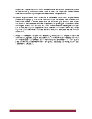 22
propiciaría su participación activa en la toma de decisiones y conocer cuál es
su percepción y preocupaciones sobre el tema de seguridad en la escuela,
los hará involucrarse y comprometerse más en su aplicación.
10. Incluir disposiciones que orienten a docentes, directivos, supervisores,
personal de apoyo y asistencia a la educación, así como a las autoridades
educativas sobre la forma adecuada de escuchar y/o platicar con los(as)
estudiantes a quienes se detecte en posesión o que hayan utilizado un arma
de fuego o blanca en la escuela, así como con quienes resulten agraviados(as)
por esa situación, pues se presume que podrían encontrarse en un estado de
especial vulnerabilidad e incluso de crisis nerviosa derivado de los eventos
suscitados.
11. Debe concientizarse al personal docente y directivo de la importancia de no
criminalizar, agredir, juzgar, o cuestionar a toda NNA involucrados para evitar
su revictimización, y en todo caso, incluir algunas orientaciones sobre cuáles
y de qué forma pueden formularse preguntas básicas para tranquilizarlos(as)
o abordar la situación.
 