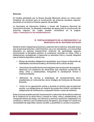 25
Recursos
El modelo planteado por la Nueva Escuela Mexicana ofrece un marco para
fortalecer las acciones para la construcción de entornos escolares seguros,
poniendo en el centro el interés superior de las NNA.
La Secretaría de Educación Pública, a través del Programa Nacional de
Convivencia Escolar, ha diseñado materiales de apoyo para la construcción de
entornos seguros, los cuales pueden consultarse en la página:
https://www.gob.mx/escuelalibredeacoso
2. FORTALECIMINENTO DE LA PREVENCIÓN Y LA
RESPUESTA EN EL ENTORNO ESCOLAR
Desde la visión integral de prevención y atención de la violencia, este pilar busca
que el personal docente y administrativo, las y los estudiantes, y la comunidad
educativa en general proporcionen entornos de aprendizaje seguros,
promoviendo la disciplina positiva, la enseñanza centrada en niñas, niños y
adolescentes, protegiendo y mejorando su bienestar físico y mental. Requiere
que el sistema educativo cuente con:
 Planes de estudios obligatorios apropiados, que incluya el desarrollo de
habilidades socioemocionales y el fomento de la cultura de paz.
 Directrices/procedimientos homologados para la atención de sospecha,
detección y/o presencia de situaciones que requieren protección de
niñas, niños y adolescentes, incluyendo la canalización formal e
institucionalizada.
 Definición de normas y estándares de comportamiento ético
establecidos en instrumentos como Códigos de Conducta de Personal
Docente.
 Incluir en la capacitación previa y durante el servicio para el personal
escolar, sus obligaciones en materia de protección infantil, incluidas las
obligaciones de notificación y respuesta frente a casos de violencia.
Estas acciones pueden permitir la prevención o reducción de los efectos dañinos
de la violencia en la salud física y mental en niñas, niños y adolescentes y de
comportamientos de riesgo, con atención y servicios oportunos, adaptados a su
condición y atentos a las consideraciones de género, que tengan en cuenta sus
necesidades de seguridad, salud y sociales, y posibiliten su acceso a la justicia.
 