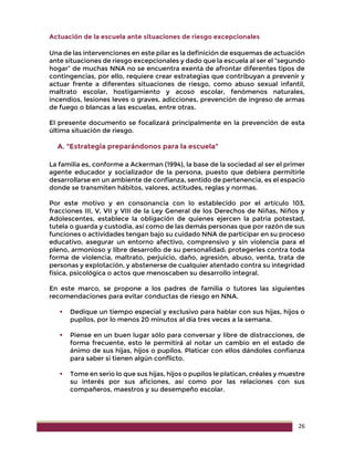 26
Actuación de la escuela ante situaciones de riesgo excepcionales
Una de las intervenciones en este pilar es la definición de esquemas de actuación
ante situaciones de riesgo excepcionales y dado que la escuela al ser el “segundo
hogar” de muchas NNA no se encuentra exenta de afrontar diferentes tipos de
contingencias, por ello, requiere crear estrategias que contribuyan a prevenir y
actuar frente a diferentes situaciones de riesgo, como abuso sexual infantil,
maltrato escolar, hostigamiento y acoso escolar, fenómenos naturales,
incendios, lesiones leves o graves, adicciones, prevención de ingreso de armas
de fuego o blancas a las escuelas, entre otras.
El presente documento se focalizará principalmente en la prevención de esta
última situación de riesgo.
A. “Estrategia preparándonos para la escuela”
La familia es, conforme a Ackerman (1994), la base de la sociedad al ser el primer
agente educador y socializador de la persona, puesto que debiera permitirle
desarrollarse en un ambiente de confianza, sentido de pertenencia, es el espacio
donde se transmiten hábitos, valores, actitudes, reglas y normas.
Por este motivo y en consonancia con lo establecido por el artículo 103,
fracciones III, V, VII y VIII de la Ley General de los Derechos de Niñas, Niños y
Adolescentes, establece la obligación de quienes ejercen la patria potestad,
tutela o guarda y custodia, así como de las demás personas que por razón de sus
funciones o actividades tengan bajo su cuidado NNA de participar en su proceso
educativo, asegurar un entorno afectivo, comprensivo y sin violencia para el
pleno, armonioso y libre desarrollo de su personalidad; protegerles contra toda
forma de violencia, maltrato, perjuicio, daño, agresión, abuso, venta, trata de
personas y explotación, y abstenerse de cualquier atentado contra su integridad
física, psicológica o actos que menoscaben su desarrollo integral.
En este marco, se propone a los padres de familia o tutores las siguientes
recomendaciones para evitar conductas de riesgo en NNA.
 Dedique un tiempo especial y exclusivo para hablar con sus hijas, hijos o
pupilos, por lo menos 20 minutos al día tres veces a la semana.
 Piense en un buen lugar sólo para conversar y libre de distracciones, de
forma frecuente, esto le permitirá al notar un cambio en el estado de
ánimo de sus hijas, hijos o pupilos. Platicar con ellos dándoles confianza
para saber si tienen algún conflicto.
 Tome en serio lo que sus hijas, hijos o pupilos le platican, créales y muestre
su interés por sus aficiones, así como por las relaciones con sus
compañeros, maestros y su desempeño escolar.
 