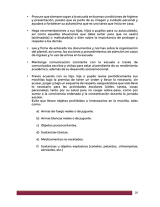 28
 Procure que siempre vayan a la escuela en buenas condiciones de higiene
y presentación, puesto que es parte de su imagen y cuidado personal y
ayudará a fortalecer su autoestima que es una tarea que inicia en casa.
 Haga recomendaciones a sus hijas, hijos o pupilos para su autocuidado,
así como aquellas situaciones que debe evitar para que no sea(n)
lastimado(s) o maltratado(s) o bien sobre la importancia de proteger y
respetar a los demás.
 Lea y firme de enterado los documentos y normas sobre la organización
del plantel, así como, las acciones y procedimientos de atención en casos
de ingreso y/o uso de armas en la escuela.
 Mantenga comunicación constante con la escuela a través de
comunicados escritos y visitas para estar al pendiente de su rendimiento
académico, además de su desarrollo socioemocional.
 Previo acuerdo con su hijo, hija o pupilo revise periódicamente sus
mochilas bajo la premisa de tener un orden y llevar lo necesario, sin
acusar, juzgar y bajo un esquema de respeto; asegurándose que solo lleve
lo necesario para las actividades escolares (útiles, tareas, cosas
personales), tanto por su salud para no cargar sobre-peso, como por
sumar a la convivencia ordenada y la concentración durante la jornada
escolar.
Evite que lleven objetos prohibidos o innecesarios en la mochila, tales
como:
a) Armas de fuego reales o de juguete.
b) Armas blancas reales o de juguete.
c) Objetos punzocortantes.
d) Sustancias tóxicas.
e) Medicamentos no recetados.
f) Sustancias u objetos explosivos (cohetes, petardos, chinampinas,
aerosoles, etc.)
 