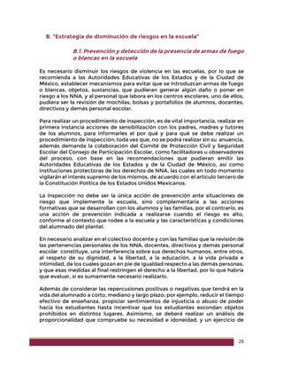 29
B. “Estrategia de disminución de riesgos en la escuela”
B.1. Prevención y detección de la presencia de armas de fuego
o blancas en la escuela
Es necesario disminuir los riesgos de violencia en las escuelas, por lo que se
recomienda a las Autoridades Educativas de los Estados y de la Ciudad de
México, establecer mecanismos para evitar que se introduzcan armas de fuego
o blancas, objetos, sustancias, que pudieran generar algún daño o poner en
riesgo a los NNA, y al personal que labora en los centros escolares, uno de ellos,
pudiera ser la revisión de mochilas, bolsas y portafolios de alumnos, docentes,
directivos y demás personal escolar.
Para realizar un procedimiento de inspección, es de vital importancia, realizar en
primera instancia acciones de sensibilización con los padres, madres y tutores
de los alumnos, para informarles el por qué y para qué se debe realizar un
procedimiento de inspección; toda vez que, no se podrá realizar sin su anuencia,
además demanda la colaboración del Comité de Protección Civil y Seguridad
Escolar del Consejo de Participación Escolar, como facilitadores u observadores
del proceso, con base en las recomendaciones que pudieran emitir las
Autoridades Educativas de los Estados y de la Ciudad de México, así como
instituciones protectoras de los derechos de NNA, las cuales en todo momento
vigilarán el interés supremo de los mismos, de acuerdo con el artículo tercero de
la Constitución Política de los Estados Unidos Mexicanos.
La inspección no debe ser la única acción de prevención ante situaciones de
riesgo que implemente la escuela, sino complementaria a las acciones
formativas que se desarrollan con los alumnos y las familias, por el contrario, es
una acción de prevención indicada a realizarse cuando el riesgo es alto,
conforme al contexto que rodee a la escuela y las características y condiciones
del alumnado del plantel.
En necesario analizar en el colectivo docente y con las familias que la revisión de
las pertenencias personales de los NNA, docentes, directivos y demás personal
escolar constituye, una interferencia sobre sus derechos humanos, entre otros,
al respeto de su dignidad, a la libertad, a la educación, a la vida privada e
intimidad, de los cuales gozan en pie de igualdad respecto a las demás personas,
y que esas medidas al final restringen el derecho a la libertad, por lo que habría
que evaluar, si es sumamente necesario realizarlo.
Además de considerar las repercusiones positivas o negativas que tendrá en la
vida del alumnado a corto, mediano y largo plazo; por ejemplo, reducir el tiempo
efectivo de enseñanza, propiciar sentimientos de injusticia o abuso de poder
hacia los estudiantes hasta incentivar que los estudiantes escondan objetos
prohibidos en distintos lugares. Asimismo, se deberá realizar un análisis de
proporcionalidad que compruebe su necesidad e idoneidad, y un ejercicio de
 