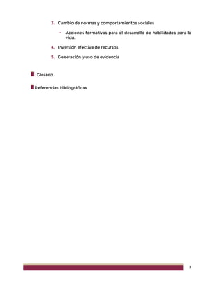 3
3. Cambio de normas y comportamientos sociales
 Acciones formativas para el desarrollo de habilidades para la
vida.
4. Inversión efectiva de recursos
5. Generación y uso de evidencia
Glosario
Referencias bibliográficas
 