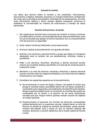 33
Durante la revisión
Los datos que deriven sobre la revisión y los materiales, instrumentos,
documentos y objetos utilizados requieren un manejo totalmente confidencial,
de modo que se proteja la privacidad e intimidad de los participantes. Por ello,
toda información relativa a dicha revisión deberá manejarse conforme lo
establece la normatividad en materia de información y manejo de datos
personales.
Durante este proceso, recuerde:
1. Ser respetuosos durante todo el proceso de revisión e incluso conversar
con NNA sobre su sentir y la necesidad de hacer este procedimiento, para
lo cual se les pide que apoyen al centro educativo con su consentimiento
a fin de procurar su seguridad.
2. Evitar reducir el tiempo destinado a la jornada escolar.
3. Procurar realizar el procedimiento con guantes de látex.
4. Solicitar a los alumnos y docente frente a grupo que dejen en el espacio
designado para la revisión de sus pertenencias: mochilas, bolsas y
portafolios.
5. Pedir a los alumnos, docentes, directivos y demás personal escolar
colocar sus mochilas, bolsas y portafolios a la vista de los revisores para la
inspección ocular.
6. Mantener a la vista de alumnos, docentes, directivos y demás personal
escolar una lista sobre los objetos prohibidos y otra lista sobre los objetos
innecesarios y sus riesgos.
7. Considerar los siguientes aspectos en el procedimiento:
a) De encontrarse un arma de fuego o blanca. Se pedirá al revisor que
ponga la mochila, bolsa y portafolio dentro de una bolsa recipiente o
contenedor para resguardo y procedimiento de identificación dactilar.
Ninguna persona deberá tocar su contenido, la mochila sólo podrá ser
manipulada por el revisor o el alumno. Es de suma importancia
recordar que por ningún motivo quienes revisen tocarán los objetos
sin utilizar guantes.
b) Posteriormente el personal con función de dirección acompañado
preferentemente por su supervisor escolar, deberá llenar un acta de
hechos en donde se indique el nombre del portador, grado escolar,
nombre del plantel, hora y fecha en que se requisó, además del
nombre, dirección y número telefónico de la madre, padre de familia
o tutor.
 
