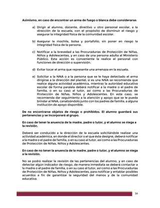 34
Asimismo, en caso de encontrar un arma de fuego o blanca debe considerarse:
a) Dirigir al alumno, docente, directivo u otro personal escolar, a la
dirección de la escuela, con el propósito de disminuir el riesgo y
asegurar la integridad física de la comunidad escolar.
b) Asegurar la mochila, bolsa y portafolio, sin poner en riesgo la
integridad física de la persona.
c) Notificar a la brevedad a las Procuradurías de Protección de Niñas,
Niños y Adolescentes, y en caso de una persona adulta al Ministerio
Público. Esta acción es conveniente la realice el personal con
funciones de dirección o supervisión.
d) Evitar tocar el arma que represente una amenaza en la escuela.
e) Solicitar a la NNA o a la persona que se le haya detectado el arma
dirigirse a la dirección del plantel, si es una NNA se recomienda que
realice alguna actividad académica, mientras la autoridad educativa
escolar de forma paralela deberá notificar a la madre o el padre de
familia, o en su caso al tutor, así como a las Procuradurías de
Protección de Niñas, Niños y Adolescentes. En este caso, se
recomienda dar seguimiento a la atención y apoyo que se le pueda
brindar al NNA, canalizándolo junto con los padres de familia, a alguna
institución de apoyo disponible.
De no encontrarse objetos de riesgo o prohibidos. El alumno guardará sus
pertenencias y se incorporará al grupo.
En caso de tener la anuencia de la madre, padre o tutor, y el alumno se niega a
la revisión.
Deberá ser conducido a la dirección de la escuela solicitándole realizar una
actividad académica, en donde el director o el que éste designe, deberá notificar
a la madre o el padre de familia, o en su caso al tutor, así como a las Procuradurías
de Protección de Niñas, Niños y Adolescentes.
En caso de no tener la anuencia de la madre, padre o tutor, y el alumno se niega
a la revisión.
No se podrá realizar la revisión de las pertenencias del alumno, y en caso de
detectar algún indicador de riesgo, de manera inmediata se deberá contactar a
la madre o el padre de familia, o en su caso al tutor, así como a las Procuradurías
de Protección de Niñas, Niños y Adolescentes, para notificar y entablar posibles
acuerdos a fin de garantizar la seguridad del menos y de la comunidad
educativa.
 
